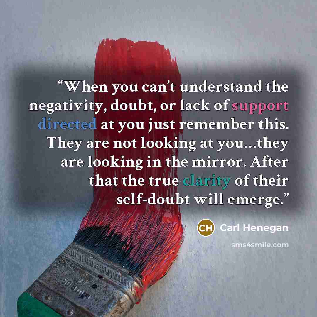 “When you can’t understand the negativity, doubt, or lack of support directed at you just remember this. They are not looking at you…they are looking in the mirror. After that the true clarity of their self-doubt will emerge.” quote by Carl Henegan