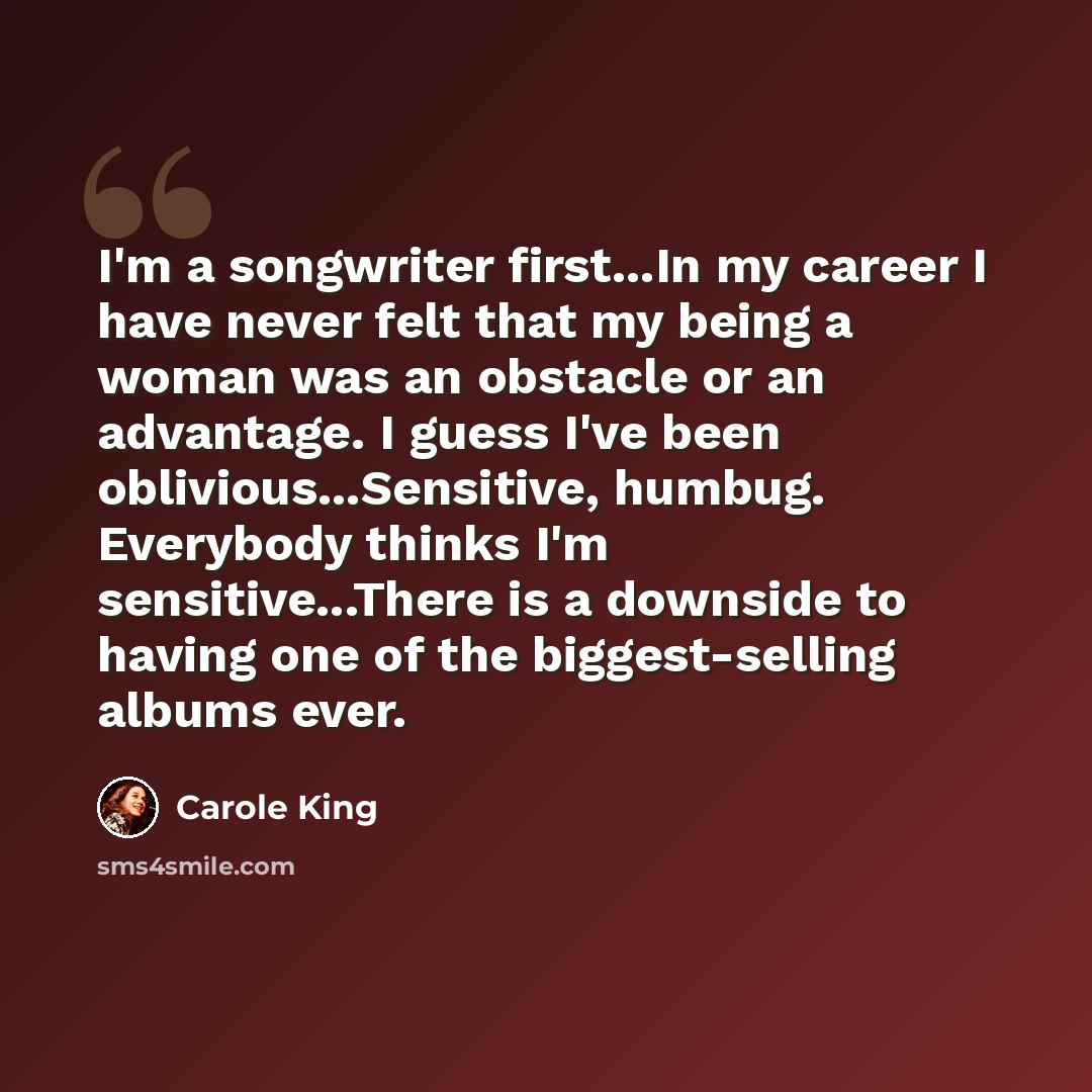 “I'm a songwriter first...In my career I have never felt that my being a woman was an obstacle or an advantage. I guess I've been oblivious...Sensitive, humbug. Everybody thinks I'm sensitive...There is a downside to having one of the biggest-selling albums ever.” quote by Carole King
