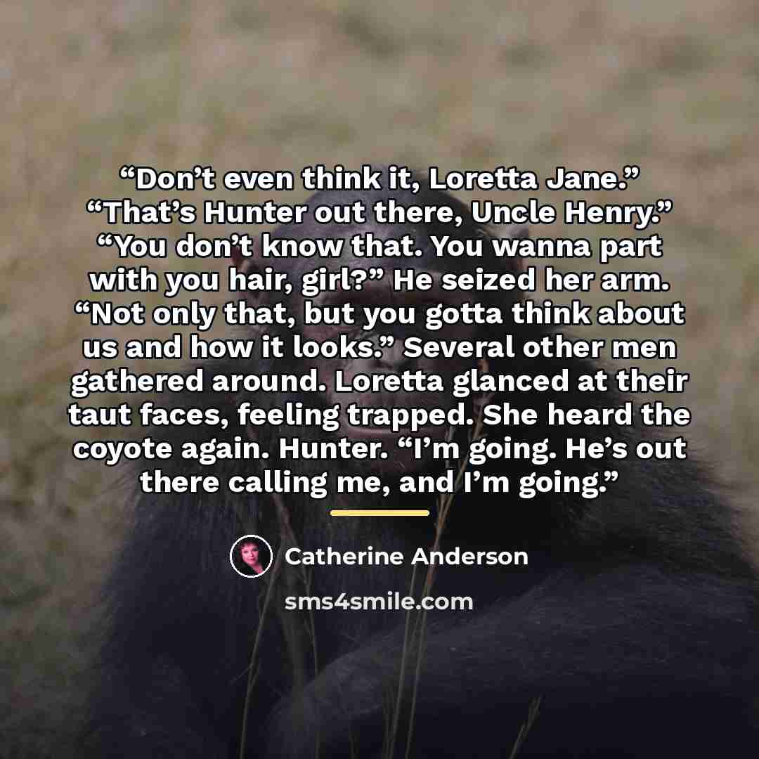 “Don’t even think it, Loretta Jane.” “That’s Hunter out there, Uncle Henry.” “You don’t know that. You wanna part with you hair, girl?” He seized her arm. “Not only that, but you gotta think about us and how it looks.” Several other men gathered around. Loretta glanced at their taut faces, feeling…” quote by Catherine Anderson