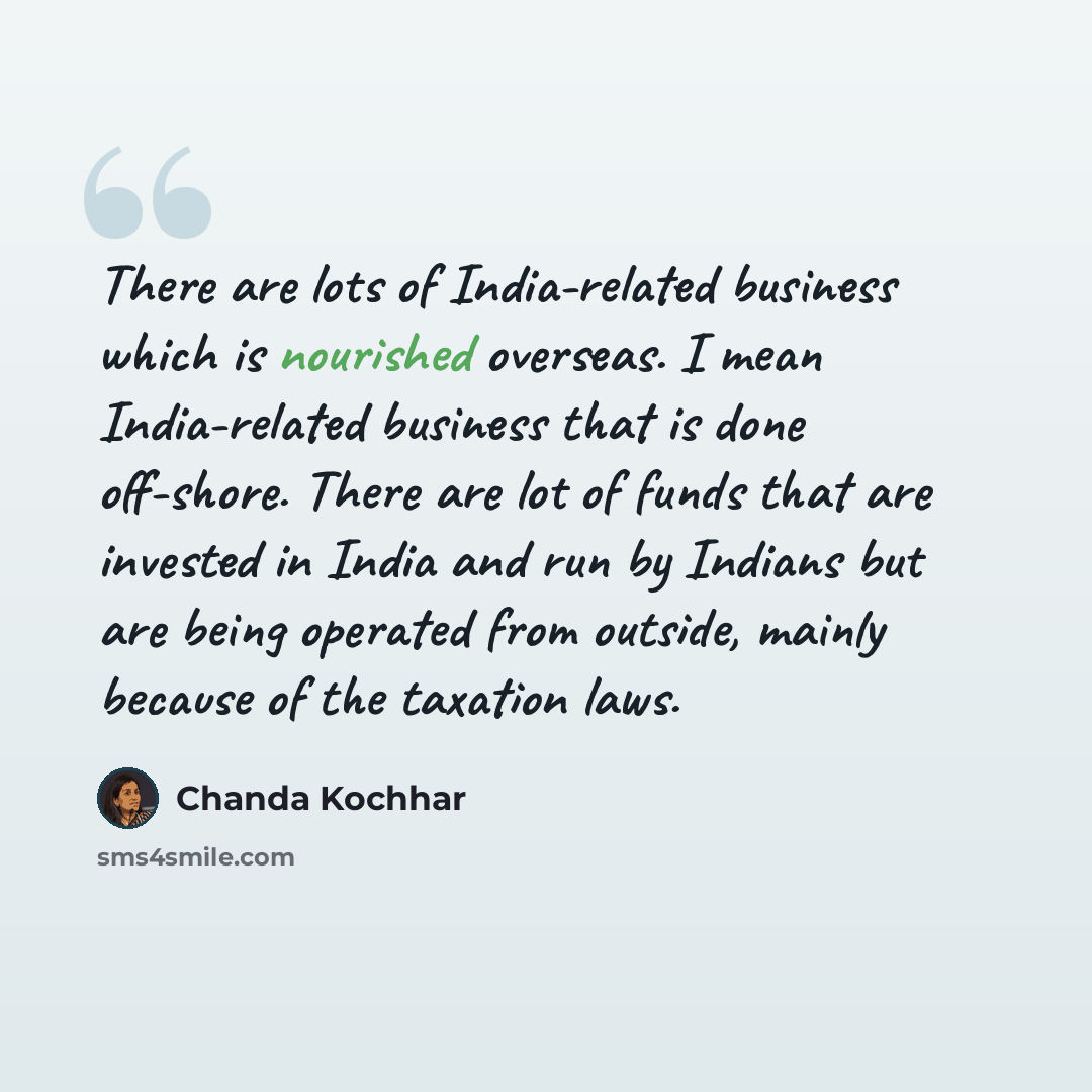 “There are lots of India-related business which is nourished overseas. I mean India-related business that is done off-shore. There are lot of funds that are invested in India and run by Indians but are being operated from outside, mainly because of the taxation laws.” quote by Chanda Kochhar