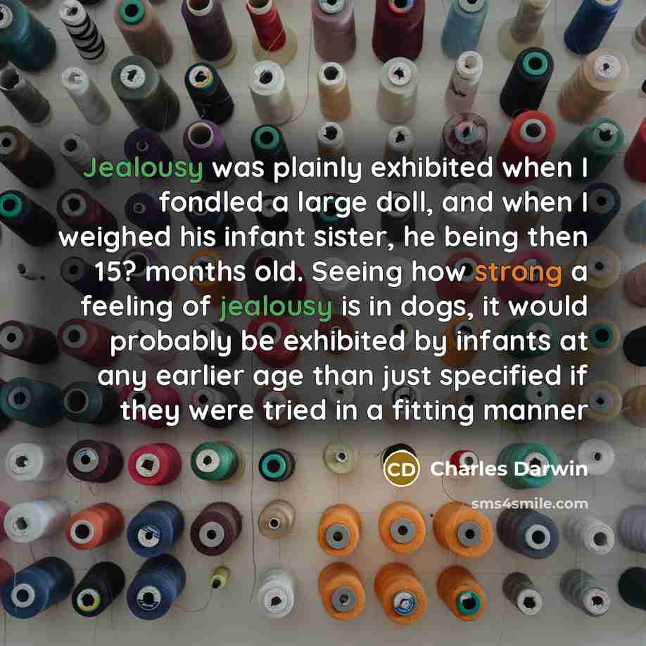 “Jealousy was plainly exhibited when I fondled a large doll, and when I weighed his infant sister, he being then 15? months old. Seeing how strong a feeling of jealousy is in dogs, it would probably be exhibited by infants at any earlier age than just specified if they were tried in a fitting manner” quote by Charles Darwin