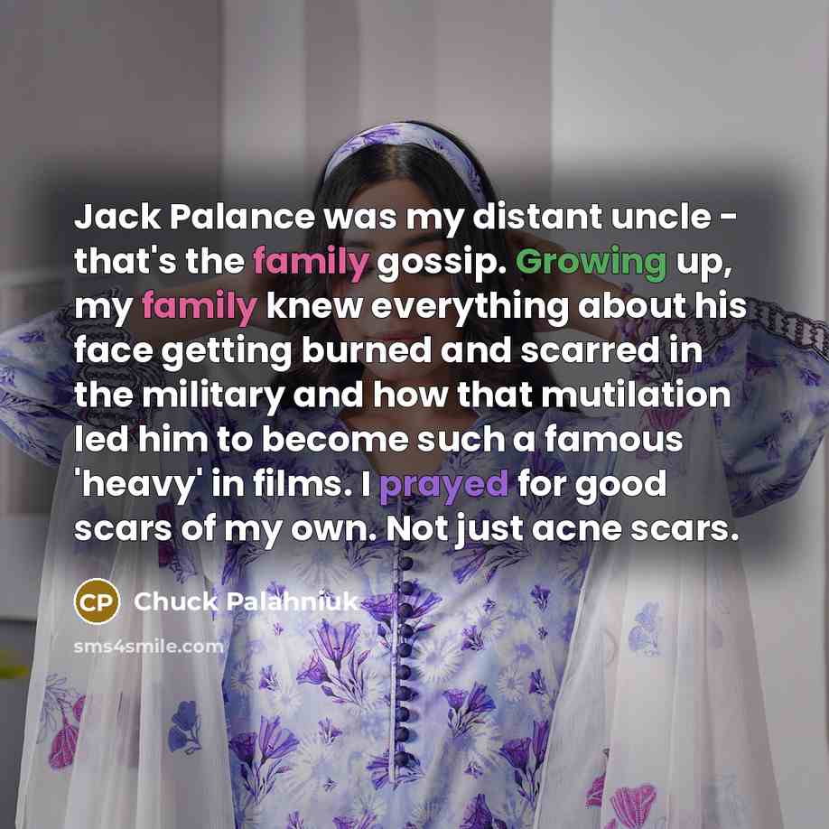 “Jack Palance was my distant uncle - that's the family gossip. Growing up, my family knew everything about his face getting burned and scarred in the military and how that mutilation led him to become such a famous 'heavy' in films. I prayed for good scars of my own. Not just acne scars.” quote by Chuck Palahniuk