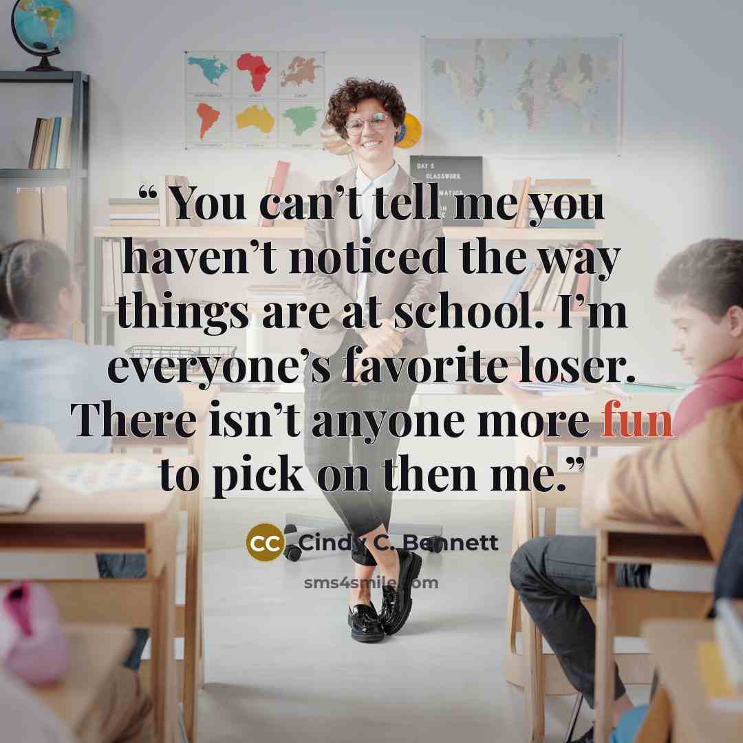 “You can’t tell me you haven’t noticed the way things are at school. I’m everyone’s favorite loser. There isn’t anyone more fun to pick on then me.” quote by Cindy C. Bennett