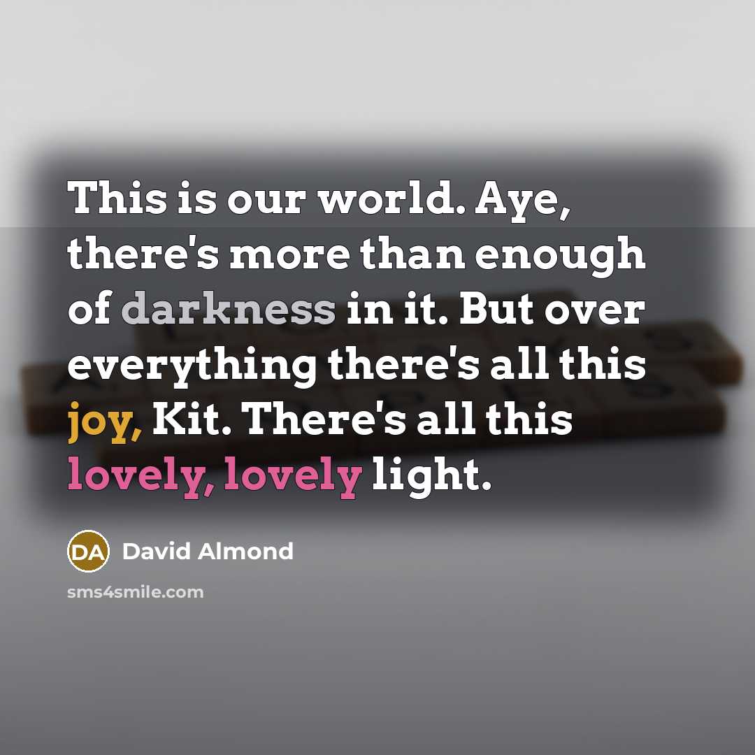 “This is our world. Aye, there's more than enough of darkness in it. But over everything there's all this joy, Kit. There's all this lovely, lovely light.” quote by David Almond