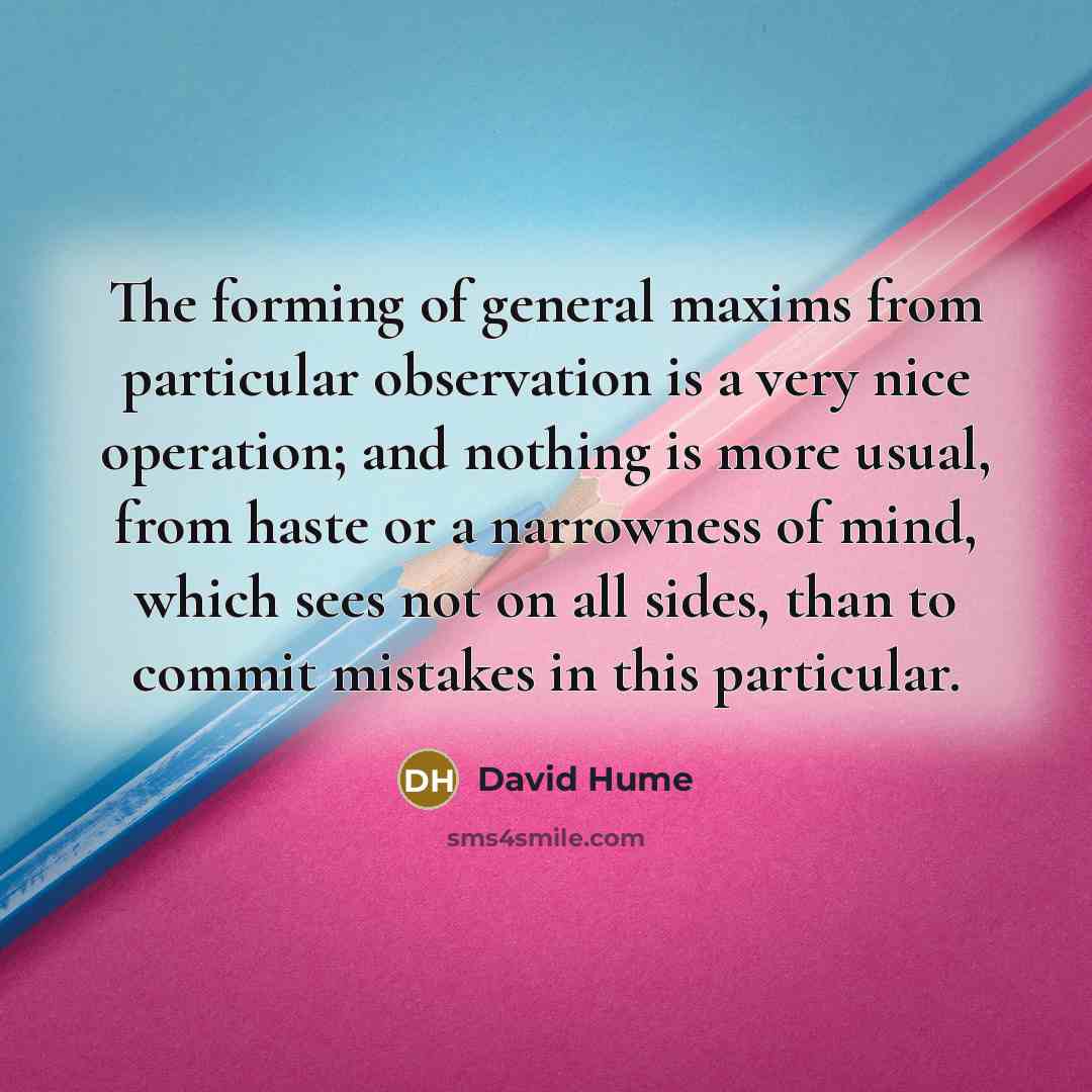 “The forming of general maxims from particular observation is a very nice operation; and nothing is more usual, from haste or a narrowness of mind, which sees not on all sides, than to commit mistakes in this particular.” quote by David Hume