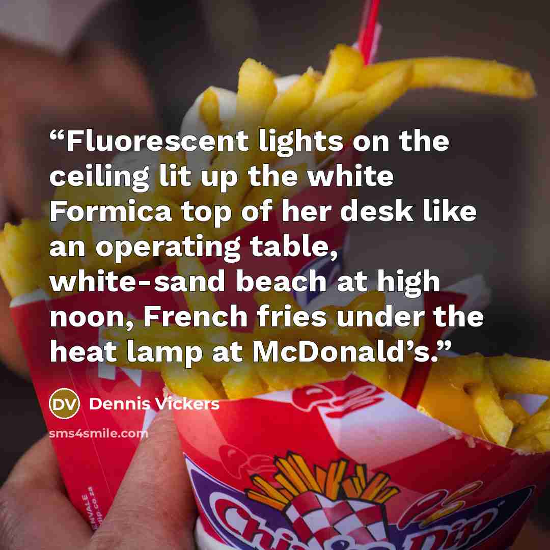 “Fluorescent lights on the ceiling lit up the white Formica top of her desk like an operating table, white-sand beach at high noon, French fries under the heat lamp at McDonald’s.” quote by Dennis Vickers