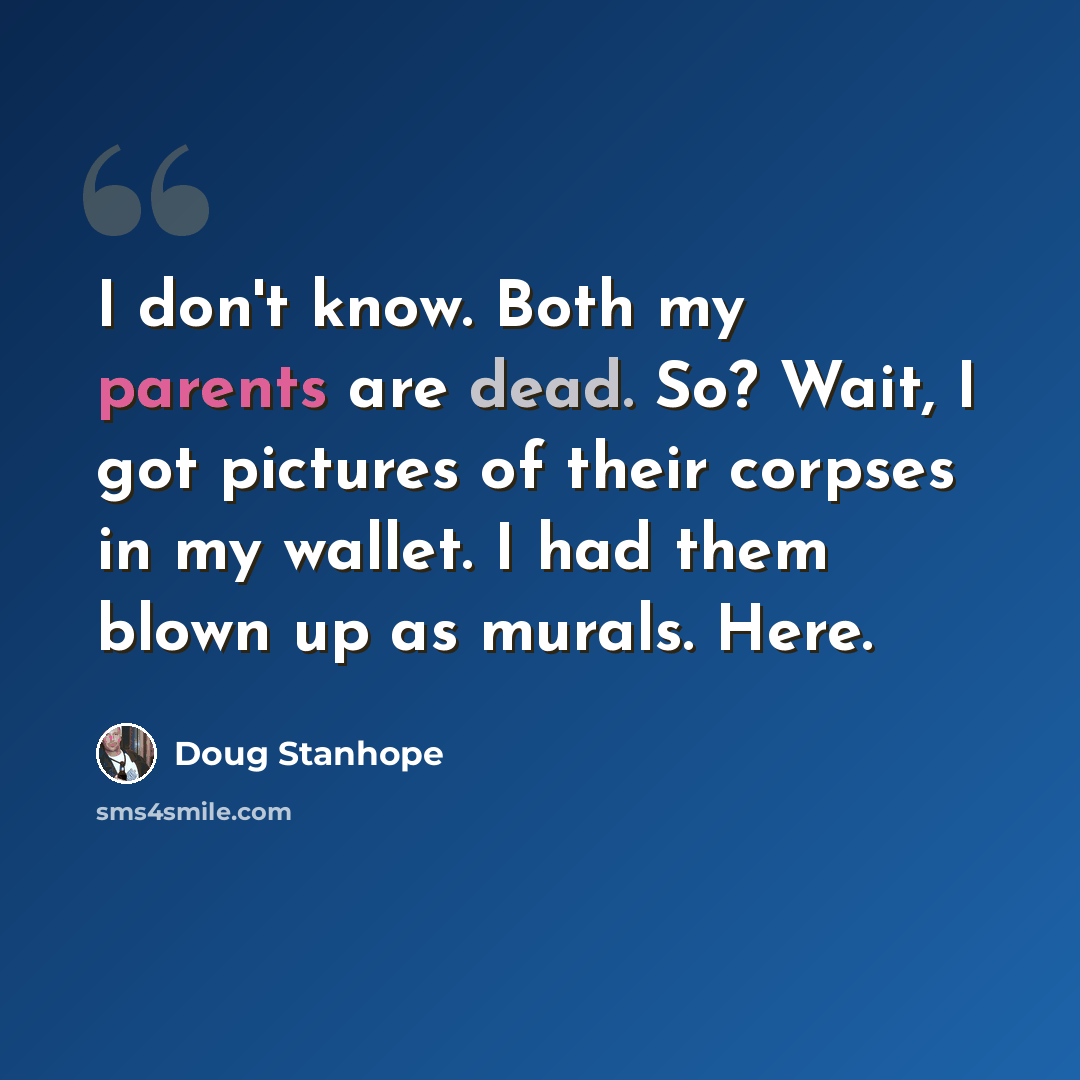 “I don't know. Both my parents are dead. So? Wait, I got pictures of their corpses in my wallet. I had them blown up as murals. Here.” quote by Doug Stanhope