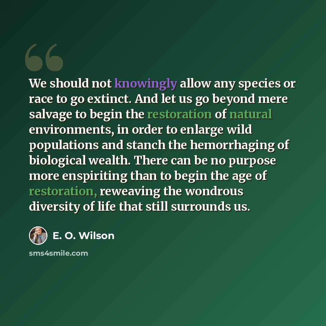 “We should not knowingly allow any species or race to go extinct. And let us go beyond mere salvage to begin the restoration of natural environments, in order to enlarge wild populations and stanch the hemorrhaging of biological wealth. There can be no purpose more enspiriting than to begin the age…” quote by E. O. Wilson