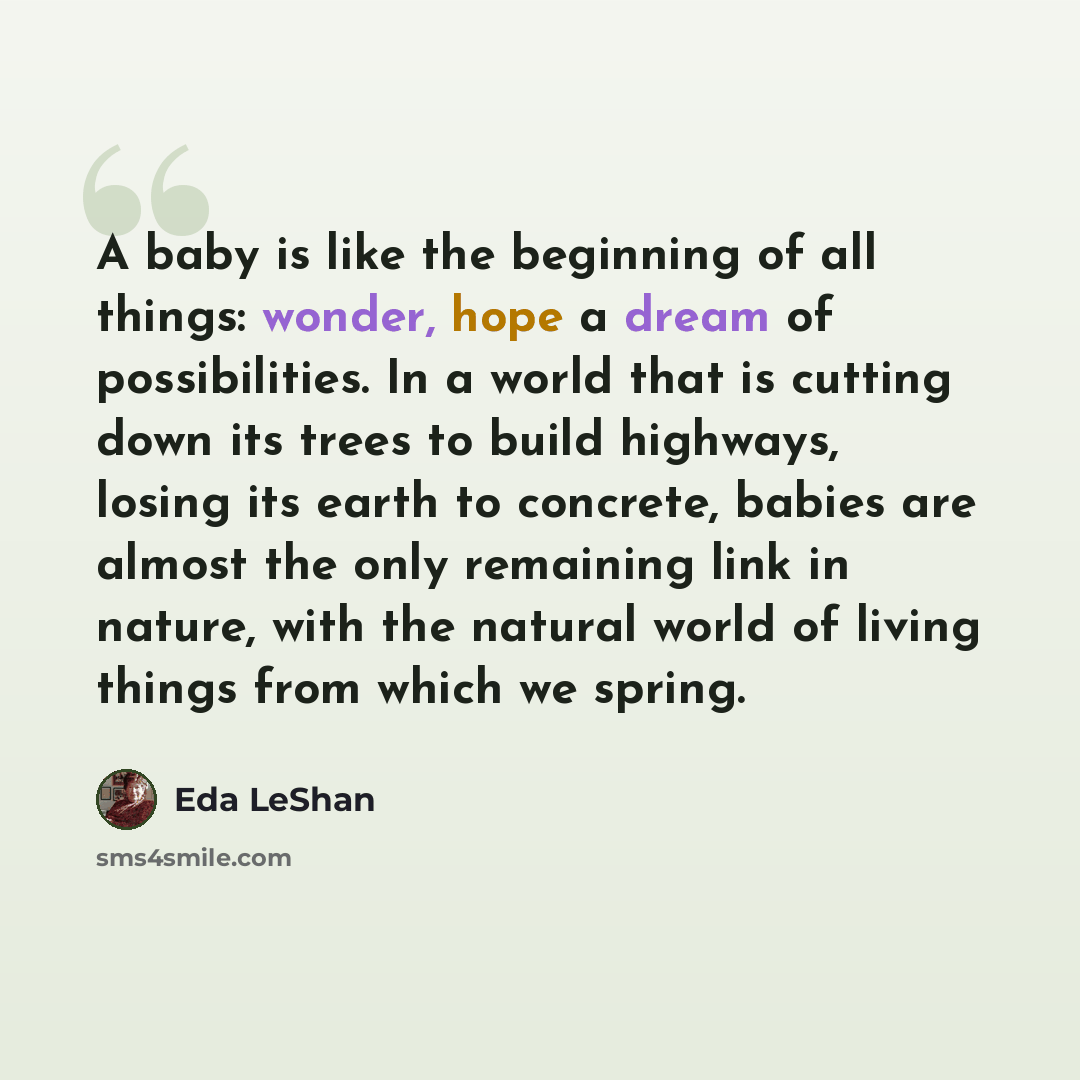 “A baby is like the beginning of all things: wonder, hope a dream of possibilities. In a world that is cutting down its trees to build highways, losing its earth to concrete, babies are almost the only remaining link in nature, with the natural world of living things from which we spring.” quote by Eda LeShan