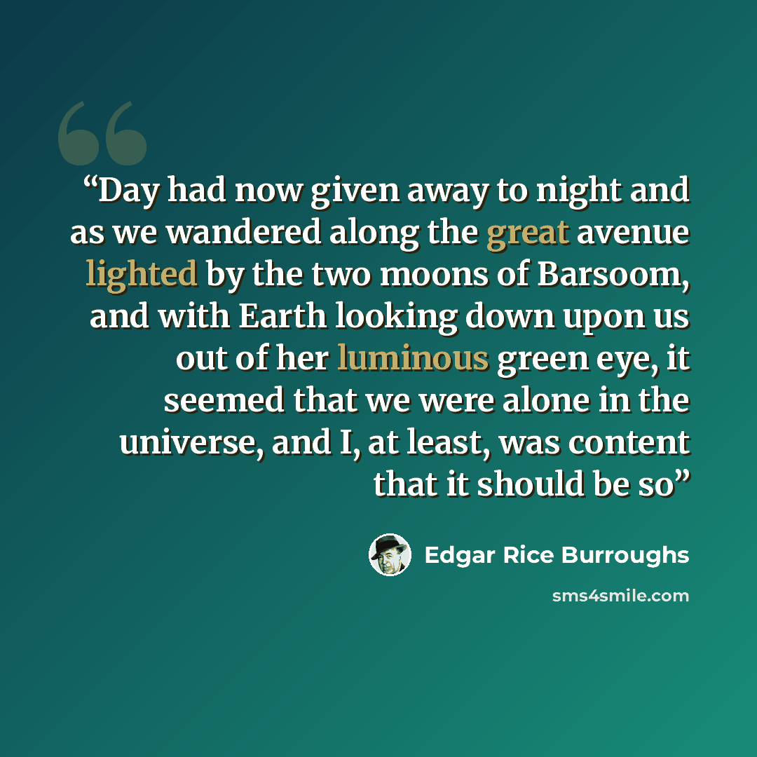 “Day had now given away to night and as we wandered along the great avenue lighted by the two moons of Barsoom, and with Earth looking down upon us out of her luminous green eye, it seemed that we were alone in the universe, and I, at least, was content that it should be so” quote by Edgar Rice Burroughs