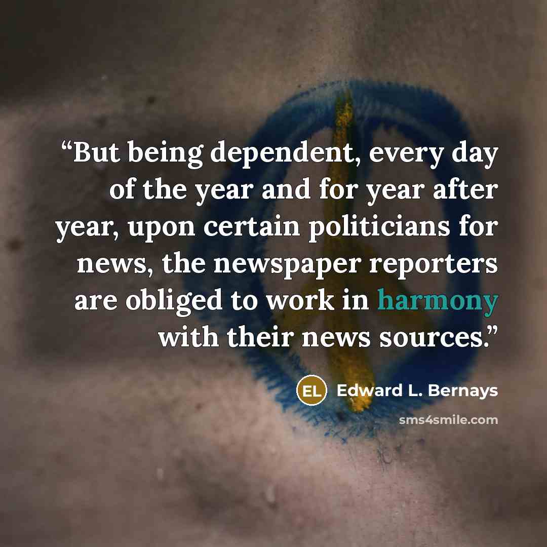 “But being dependent, every day of the year and for year after year, upon certain politicians for news, the newspaper reporters are obliged to work in harmony with their news sources.” quote by Edward L. Bernays