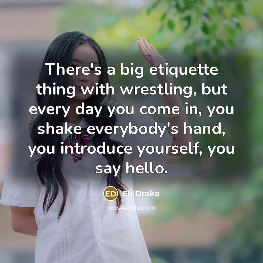 “There's a big etiquette thing with wrestling, but every day you come in, you shake everybody's hand, you introduce yourself, you say hello.” quote by Eli Drake