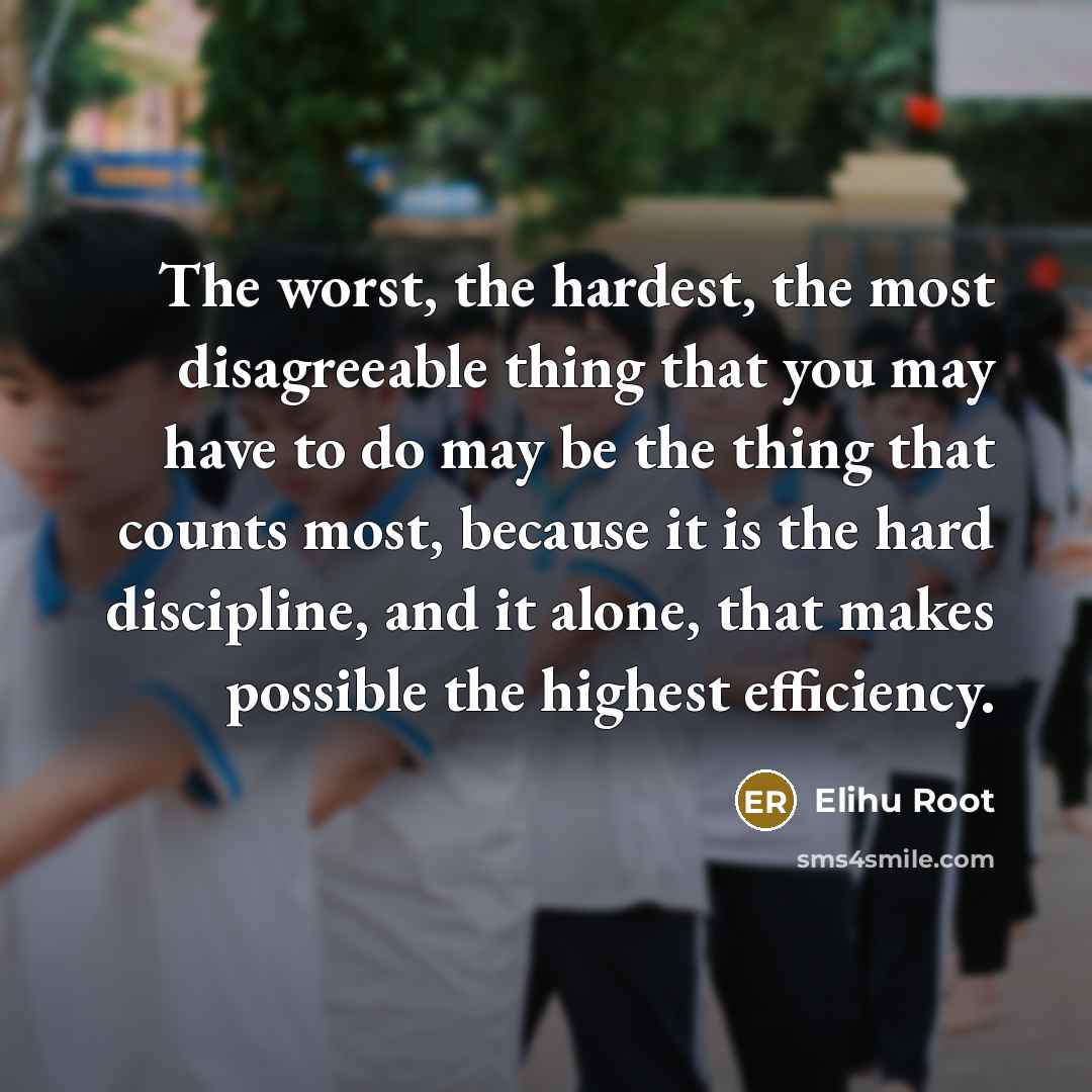 “The worst, the hardest, the most disagreeable thing that you may have to do may be the thing that counts most, because it is the hard discipline, and it alone, that makes possible the highest efficiency.” quote by Elihu Root