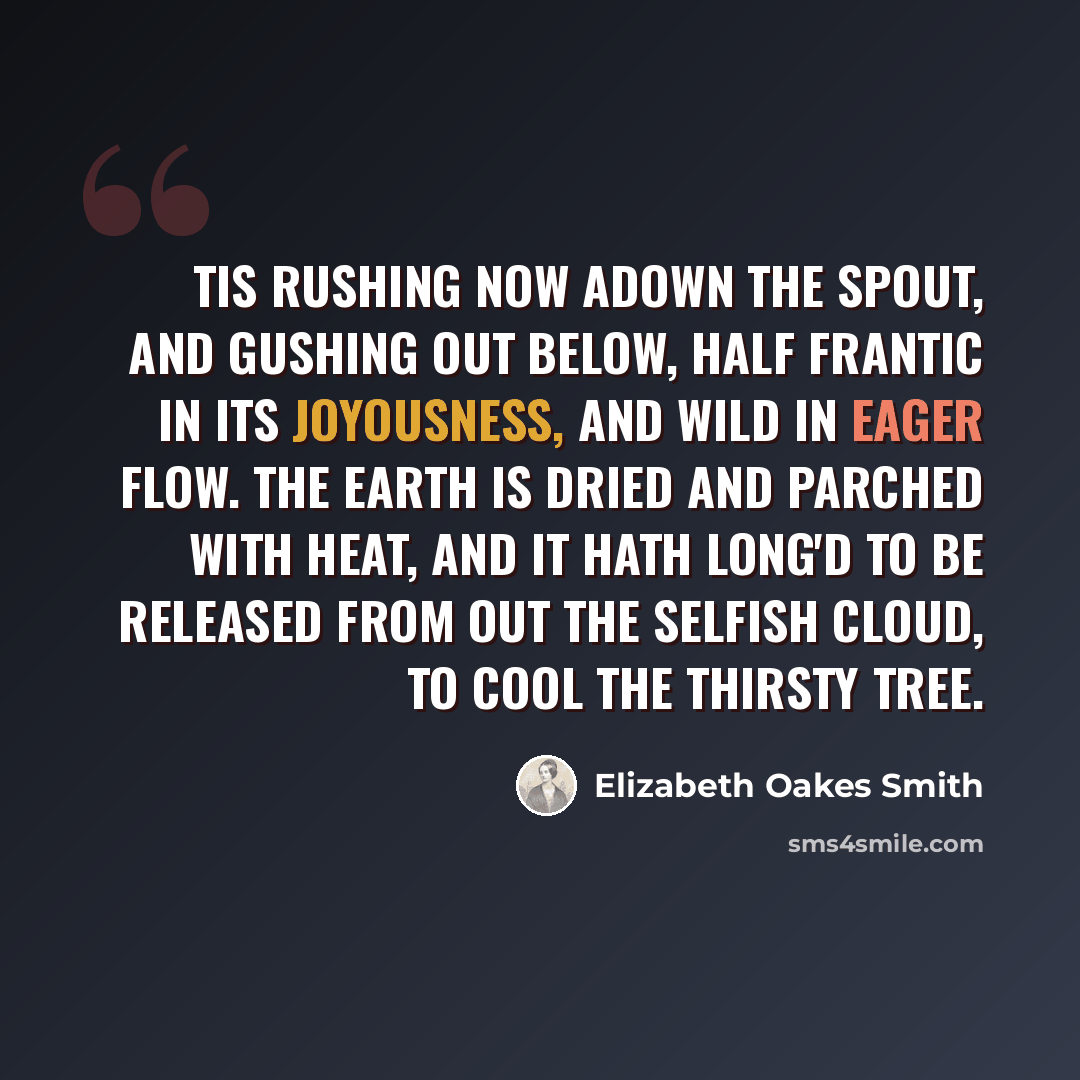 “Tis rushing now adown the spout, And gushing out below, Half frantic in its joyousness, And wild in eager flow. The earth is dried and parched with heat, And it hath long'd to be Released from out the selfish cloud, To cool the thirsty tree.” quote by Elizabeth Oakes Smith