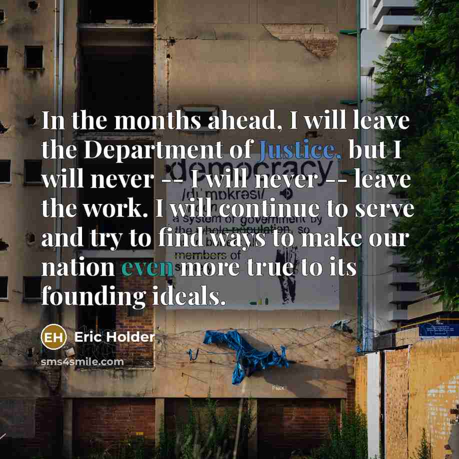 “In the months ahead, I will leave the Department of Justice, but I will never -- I will never -- leave the work. I will continue to serve and try to find ways to make our nation even more true to its founding ideals.” quote by Eric Holder