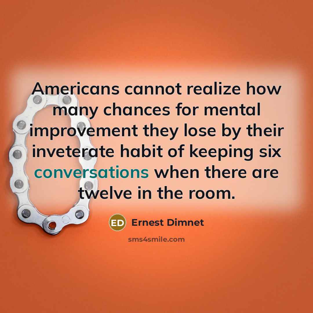 “Americans cannot realize how many chances for mental improvement they lose by their inveterate habit of keeping six conversations when there are twelve in the room.” quote by Ernest Dimnet