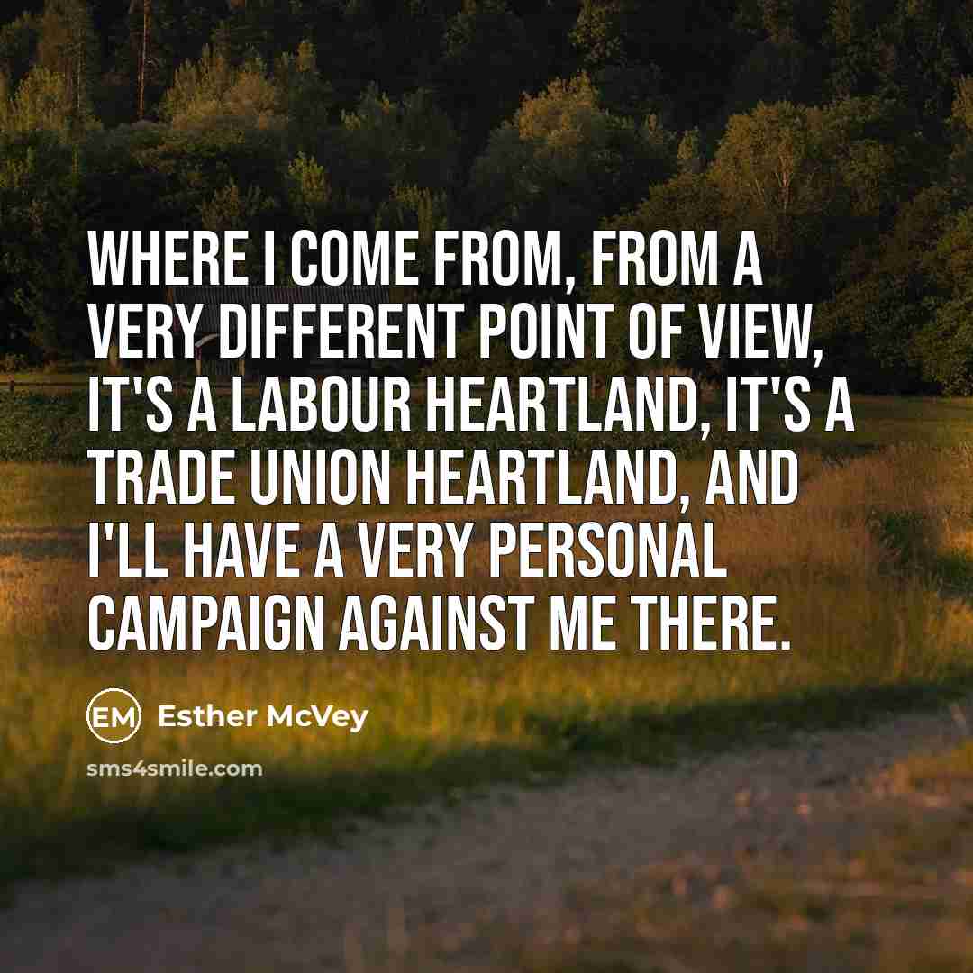 “Where I come from, from a very different point of view, it's a Labour heartland, it's a trade union heartland, and I'll have a very personal campaign against me there.” quote by Esther McVey