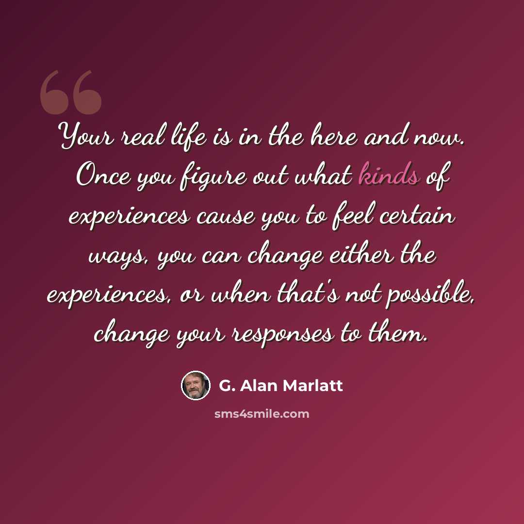 “Your real life is in the here and now. Once you figure out what kinds of experiences cause you to feel certain ways, you can change either the experiences, or when that's not possible, change your responses to them.” quote by G. Alan Marlatt