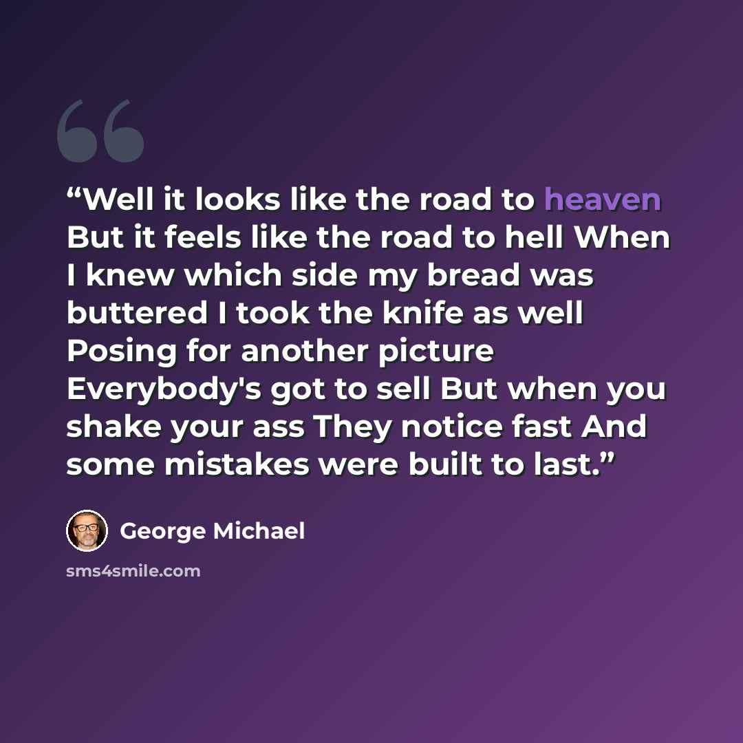 “Well it looks like the road to heaven But it feels like the road to hell When I knew which side my bread was buttered I took the knife as well Posing for another picture Everybody's got to sell But when you shake your ass They notice fast And some mistakes were built to last.” quote by George Michael