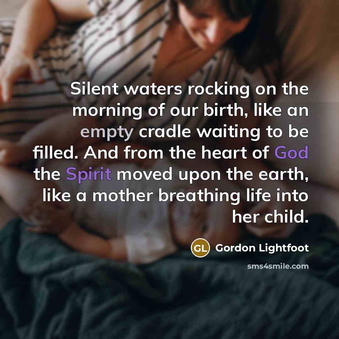 “Silent waters rocking on the morning of our birth, like an empty cradle waiting to be filled. And from the heart of God the Spirit moved upon the earth, like a mother breathing life into her child.” quote by Gordon Lightfoot
