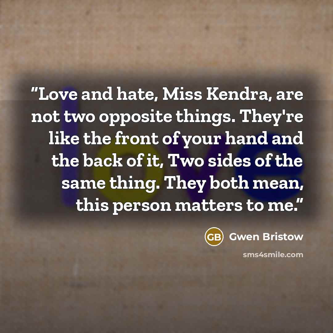 “Love and hate, Miss Kendra, are not two opposite things. They're like the front of your hand and the back of it, Two sides of the same thing. They both mean, this person matters to me.” quote by Gwen Bristow
