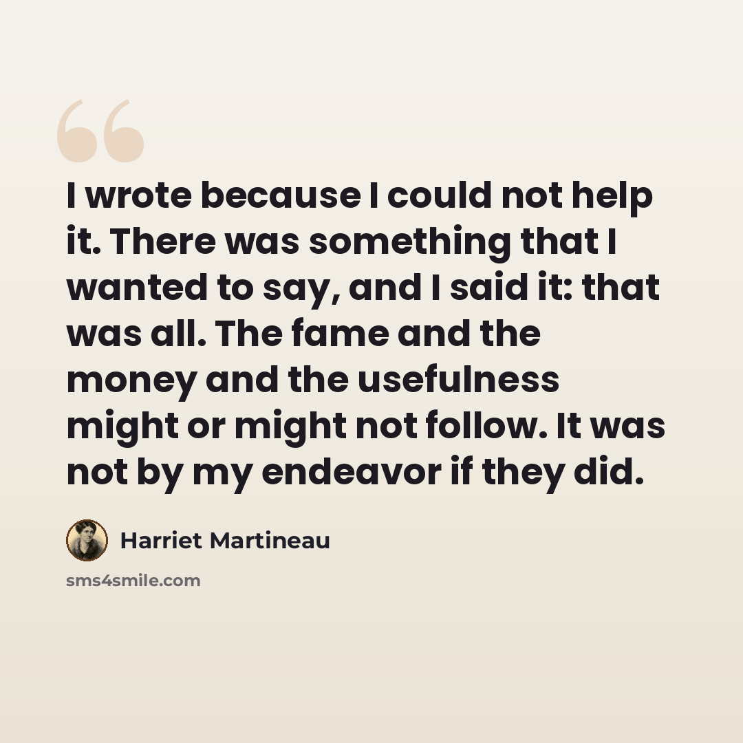“I wrote because I could not help it. There was something that I wanted to say, and I said it: that was all. The fame and the money and the usefulness might or might not follow. It was not by my endeavor if they did.” quote by Harriet Martineau