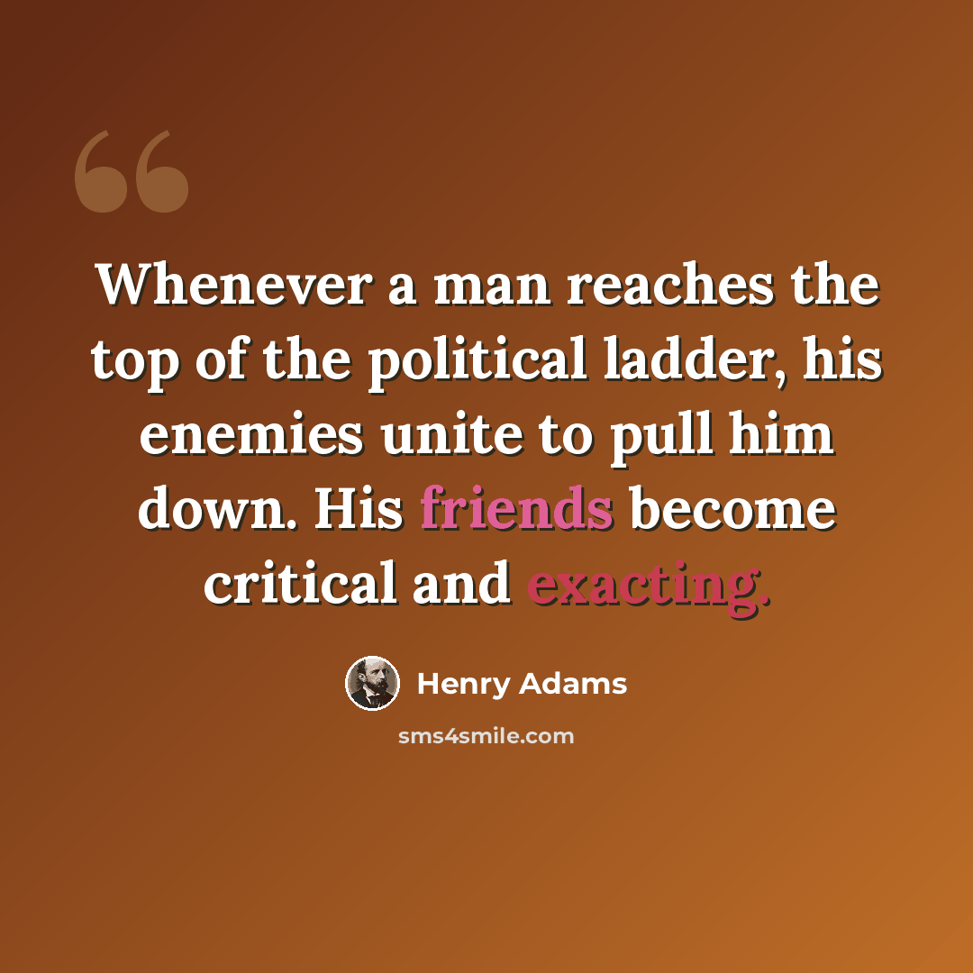 “Whenever a man reaches the top of the political ladder, his enemies unite to pull him down. His friends become critical and exacting.” quote by Henry Adams