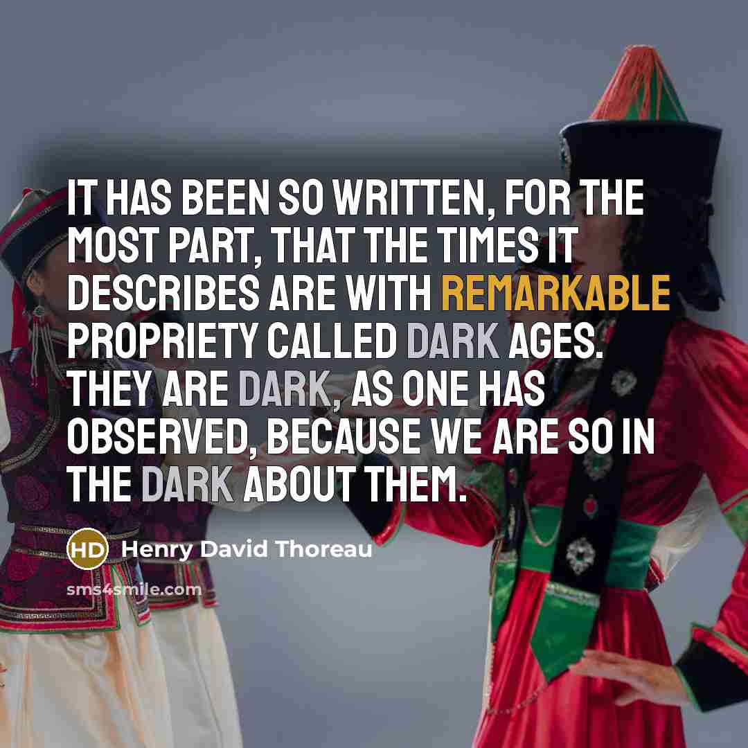 “It has been so written, for the most part, that the times it describes are with remarkable propriety called dark ages. They are dark, as one has observed, because we are so in the dark about them.” quote by Henry David Thoreau