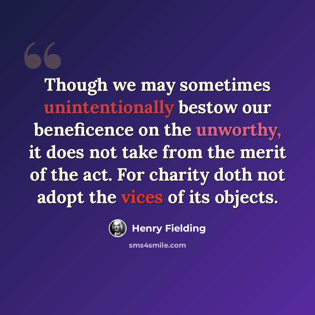 “Though we may sometimes unintentionally bestow our beneficence on the unworthy, it does not take from the merit of the act. For charity doth not adopt the vices of its objects.” quote by Henry Fielding