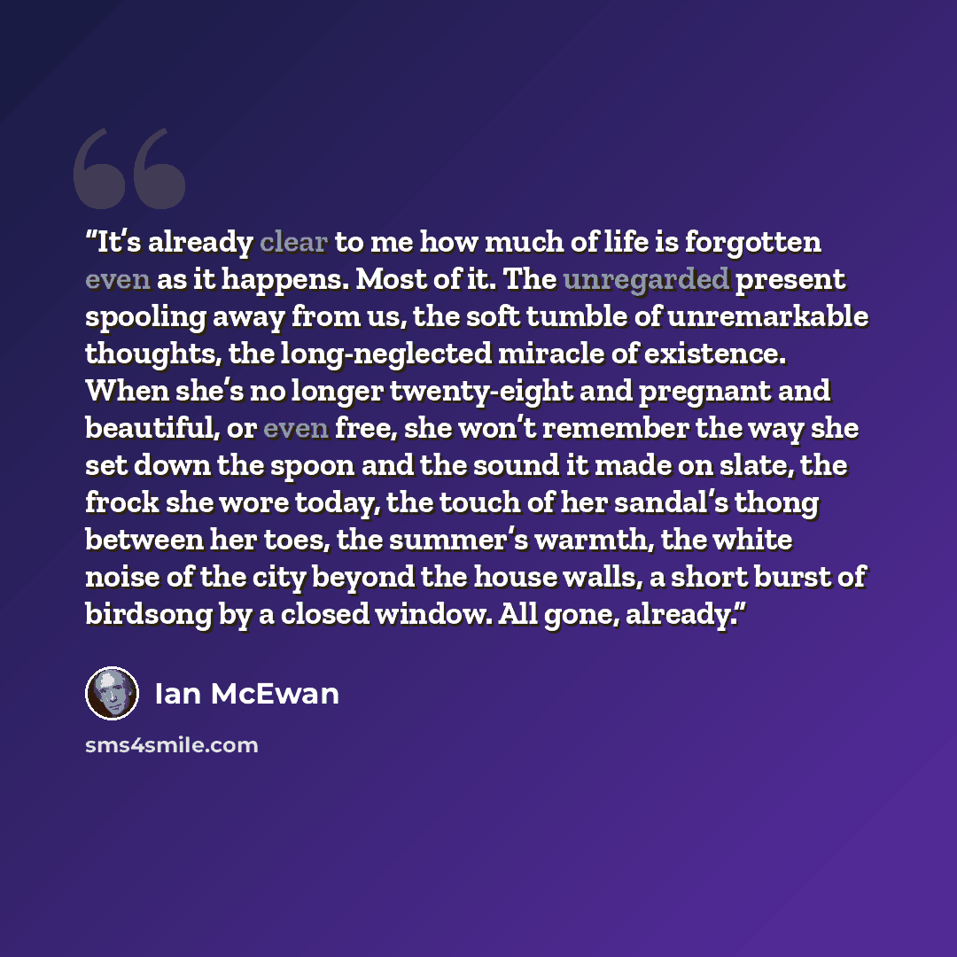 “It’s already clear to me how much of life is forgotten even as it happens. Most of it. The unregarded present spooling away from us, the soft tumble of unremarkable thoughts, the long-neglected miracle of existence. When she’s no longer twenty-eight and pregnant and beautiful, or even free, she…” quote by Ian McEwan