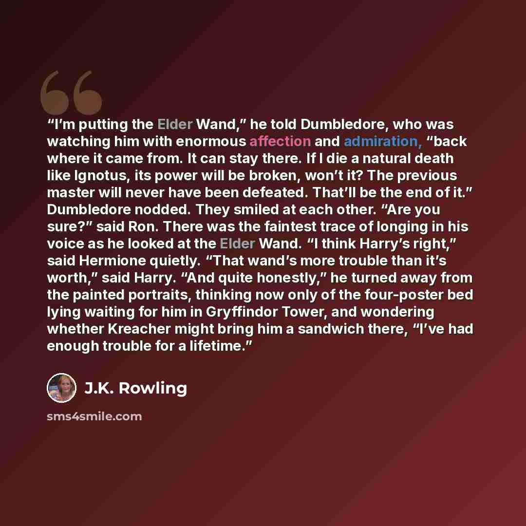 “I’m putting the Elder Wand,” he told Dumbledore, who was watching him with enormous affection and admiration, “back where it came from. It can stay there. If I die a natural death like Ignotus, its power will be broken, won’t it? The previous master will never have been defeated. That’ll be the…” quote by J.K. Rowling