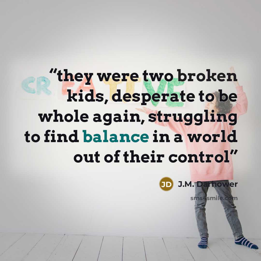 “they were two broken kids, desperate to be whole again, struggling to find balance in a world out of their control” quote by J.M. Darhower