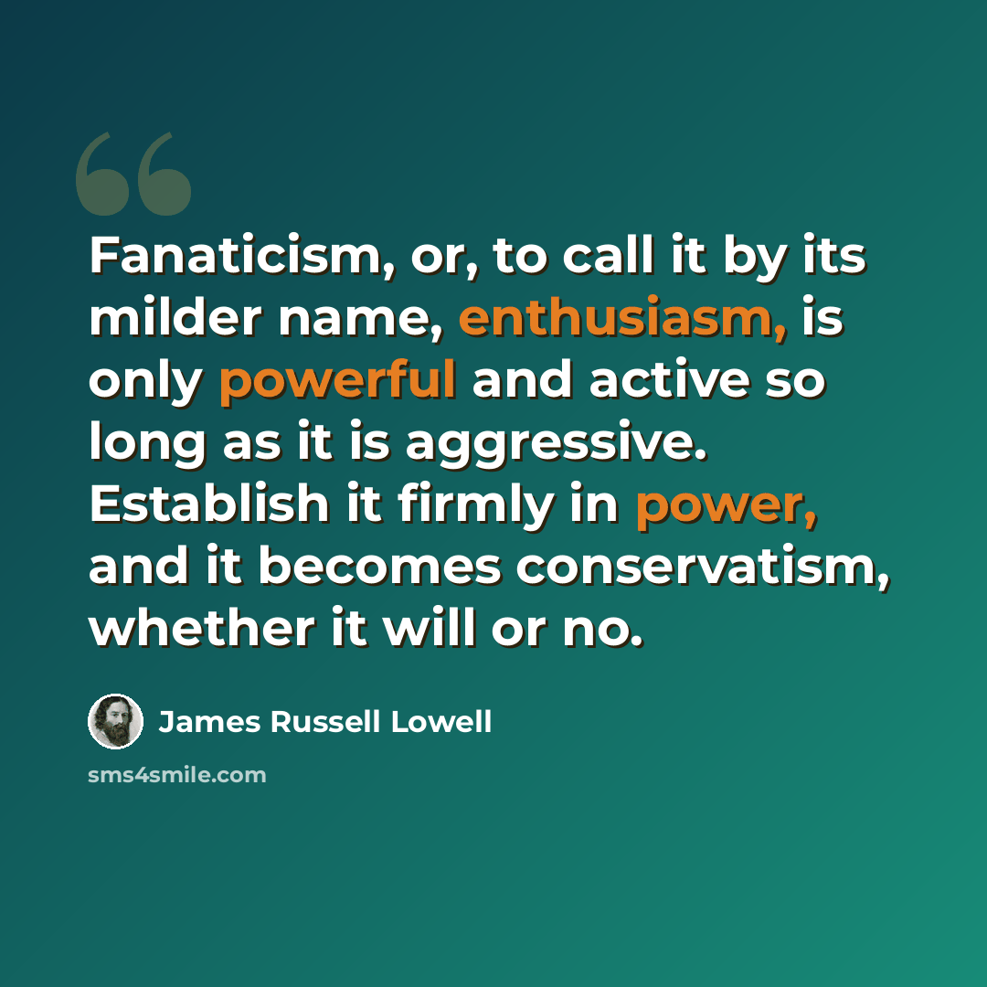 “Fanaticism, or, to call it by its milder name, enthusiasm, is only powerful and active so long as it is aggressive. Establish it firmly in power, and it becomes conservatism, whether it will or no.” quote by James Russell Lowell