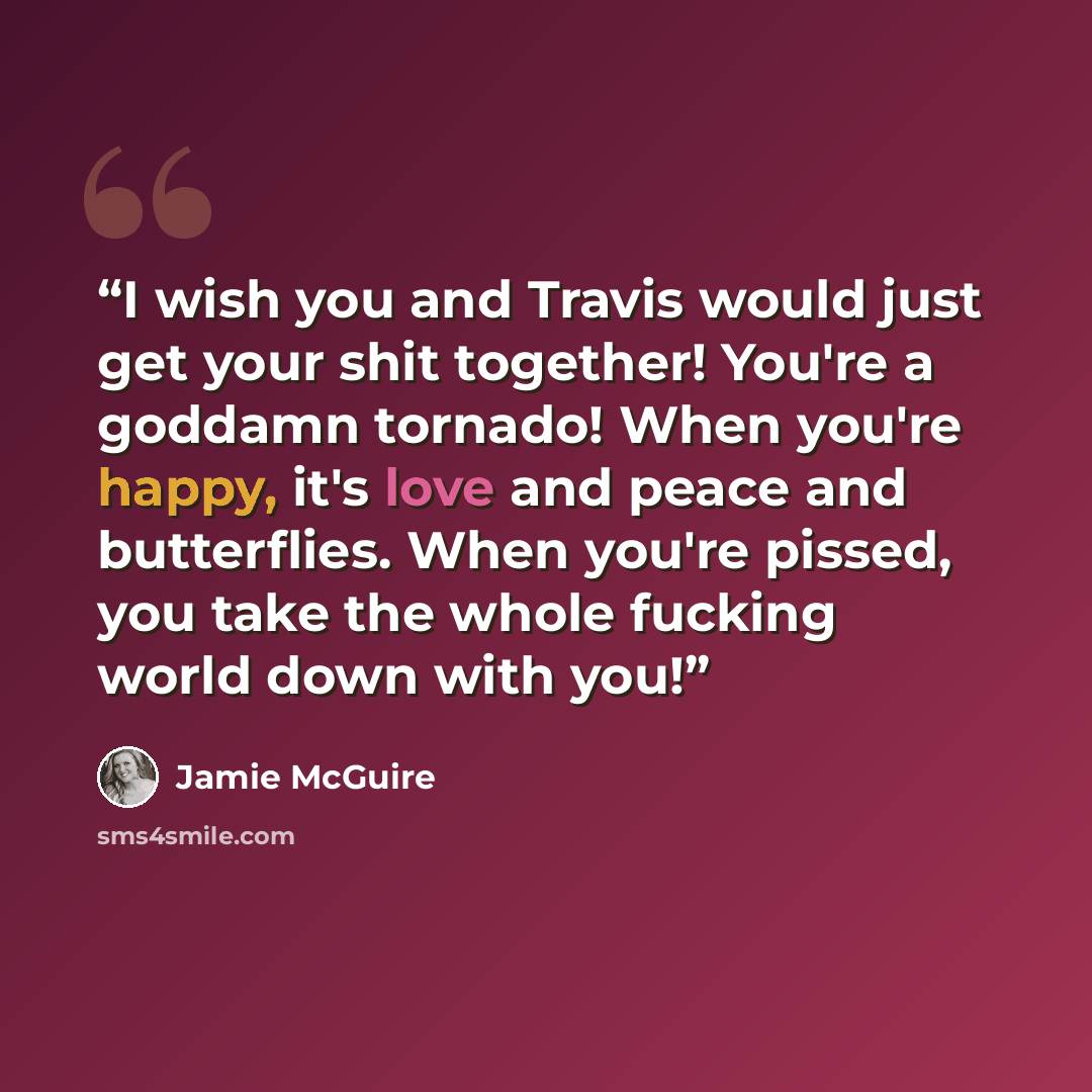 “I wish you and Travis would just get your shit together! You're a goddamn tornado! When you're happy, it's love and peace and butterflies. When you're pissed, you take the whole fucking world down with you!” quote by Jamie McGuire