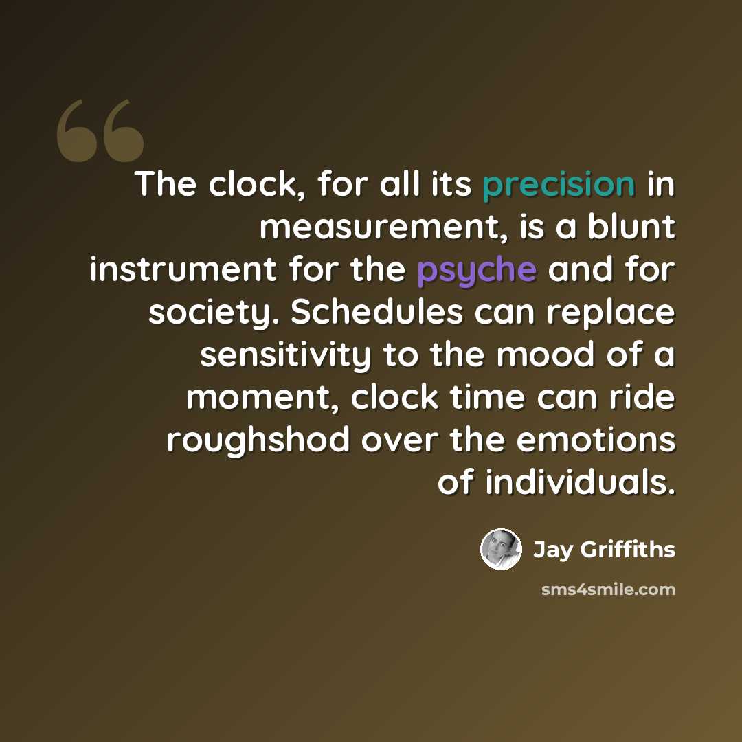 “The clock, for all its precision in measurement, is a blunt instrument for the psyche and for society. Schedules can replace sensitivity to the mood of a moment, clock time can ride roughshod over the emotions of individuals.” quote by Jay Griffiths