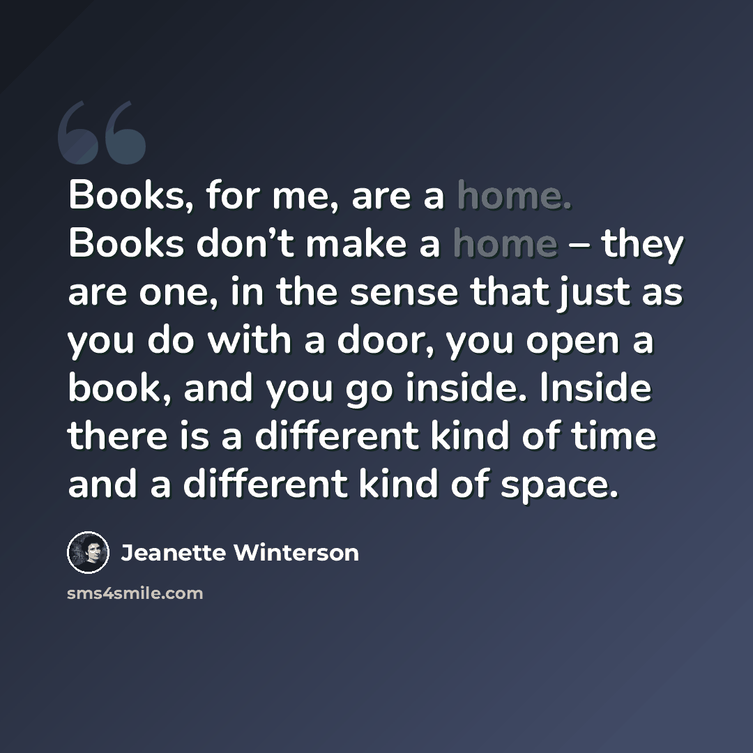 “Books, for me, are a home. Books don’t make a home – they are one, in the sense that just as you do with a door, you open a book, and you go inside. Inside there is a different kind of time and a different kind of space.” quote by Jeanette Winterson