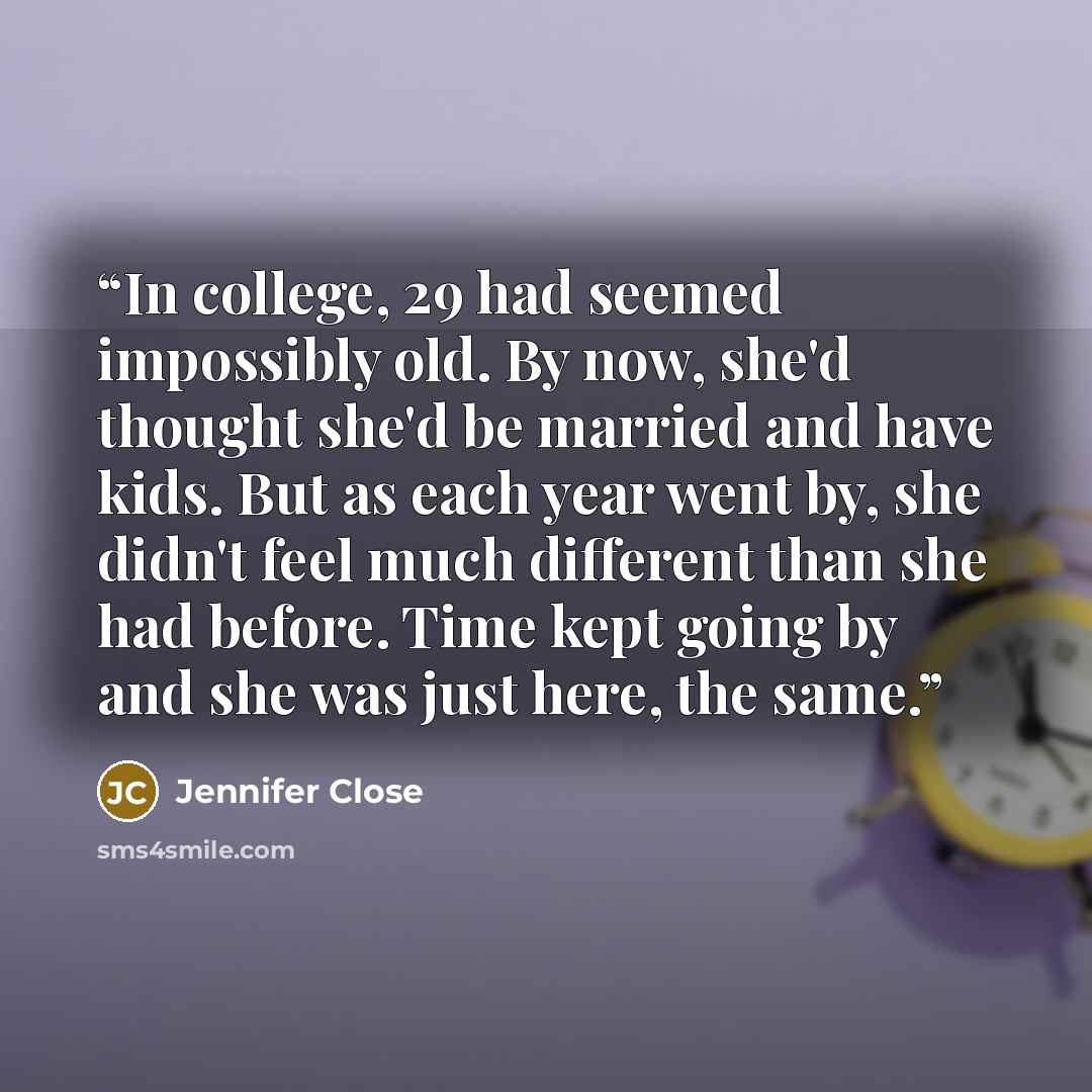 “In college, 29 had seemed impossibly old. By now, she'd thought she'd be married and have kids. But as each year went by, she didn't feel much different than she had before. Time kept going by and she was just here, the same.” quote by Jennifer Close