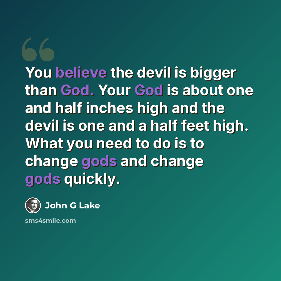 “You believe the devil is bigger than God. Your God is about one and half inches high and the devil is one and a half feet high. What you need to do is to change gods and change gods quickly.” quote by John G Lake