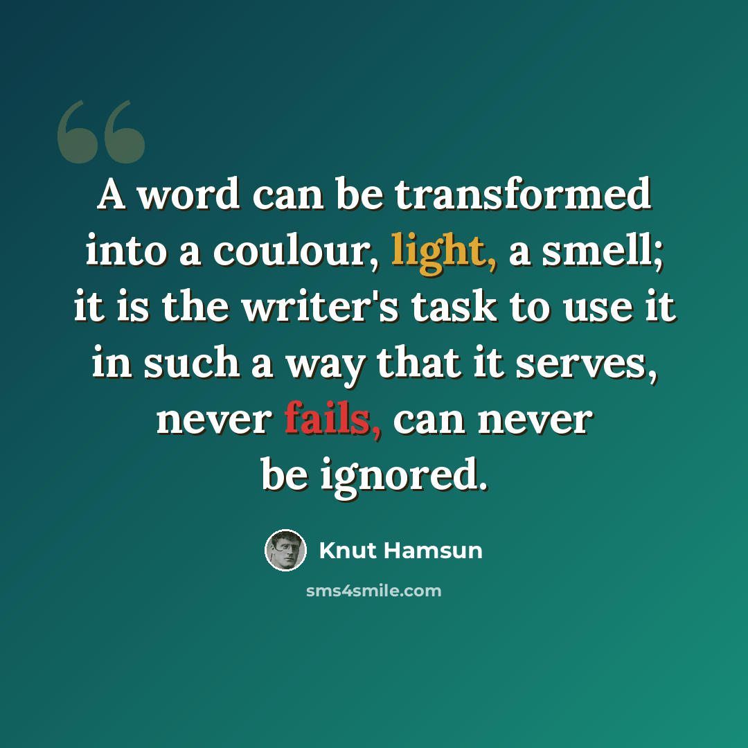 “A word can be transformed into a coulour, light, a smell; it is the writer's task to use it in such a way that it serves, never fails, can never be ignored.” quote by Knut Hamsun