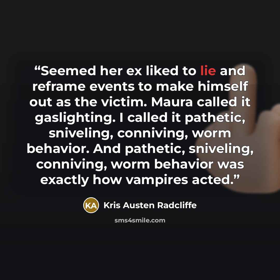 “Seemed her ex liked to lie and reframe events to make himself out as the victim. Maura called it gaslighting. I called it pathetic, sniveling, conniving, worm behavior. And pathetic, sniveling, conniving, worm behavior was exactly how vampires acted.” quote by Kris Austen Radcliffe