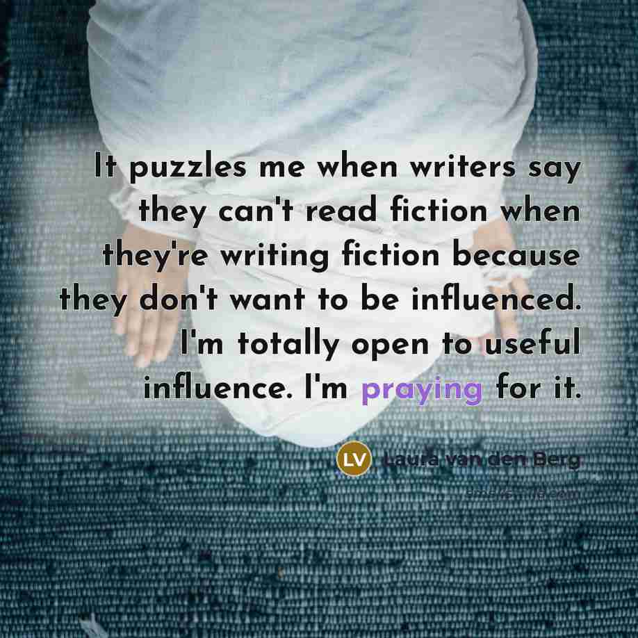 “It puzzles me when writers say they can't read fiction when they're writing fiction because they don't want to be influenced. I'm totally open to useful influence. I'm praying for it.” quote by Laura van den Berg