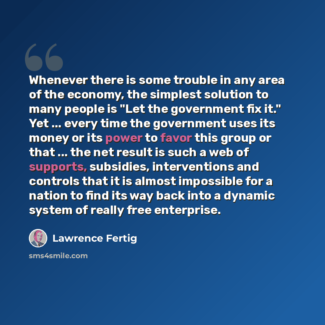 “Whenever there is some trouble in any area of the economy, the simplest solution to many people is "Let the government fix it." Yet ... every time the government uses its money or its power to favor this group or that ... the net result is such a web of supports, subsidies, interventions and…” quote by Lawrence Fertig