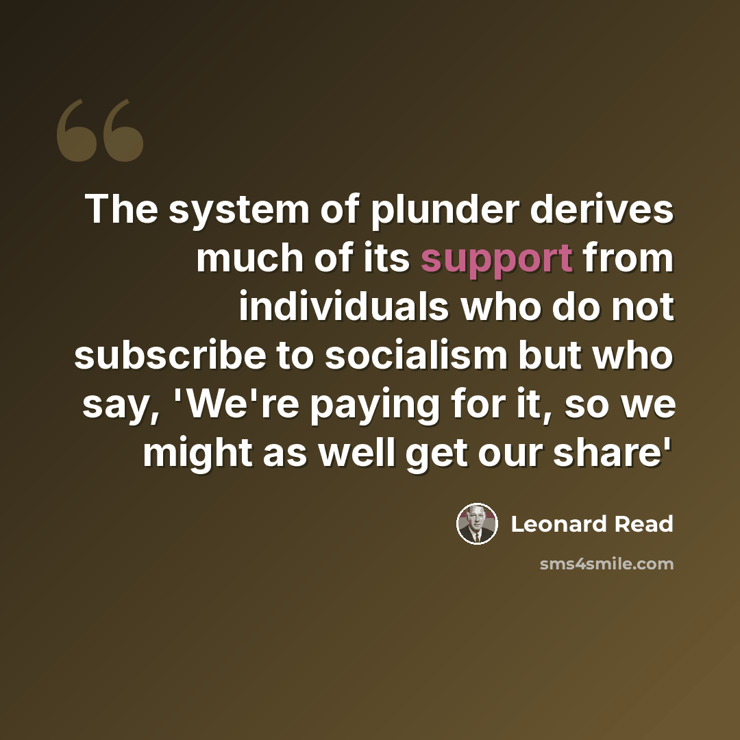 “The system of plunder derives much of its support from individuals who do not subscribe to socialism but who say, 'We're paying for it, so we might as well get our share'” quote by Leonard Read