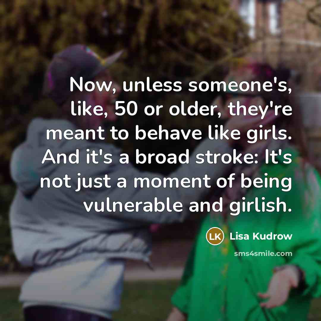 “Now, unless someone's, like, 50 or older, they're meant to behave like girls. And it's a broad stroke: It's not just a moment of being vulnerable and girlish.” quote by Lisa Kudrow