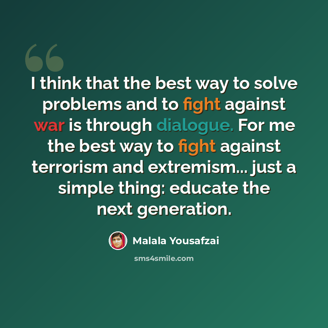 “I think that the best way to solve problems and to fight against war is through dialogue. For me the best way to fight against terrorism and extremism... just a simple thing: educate the next generation.” quote by Malala Yousafzai