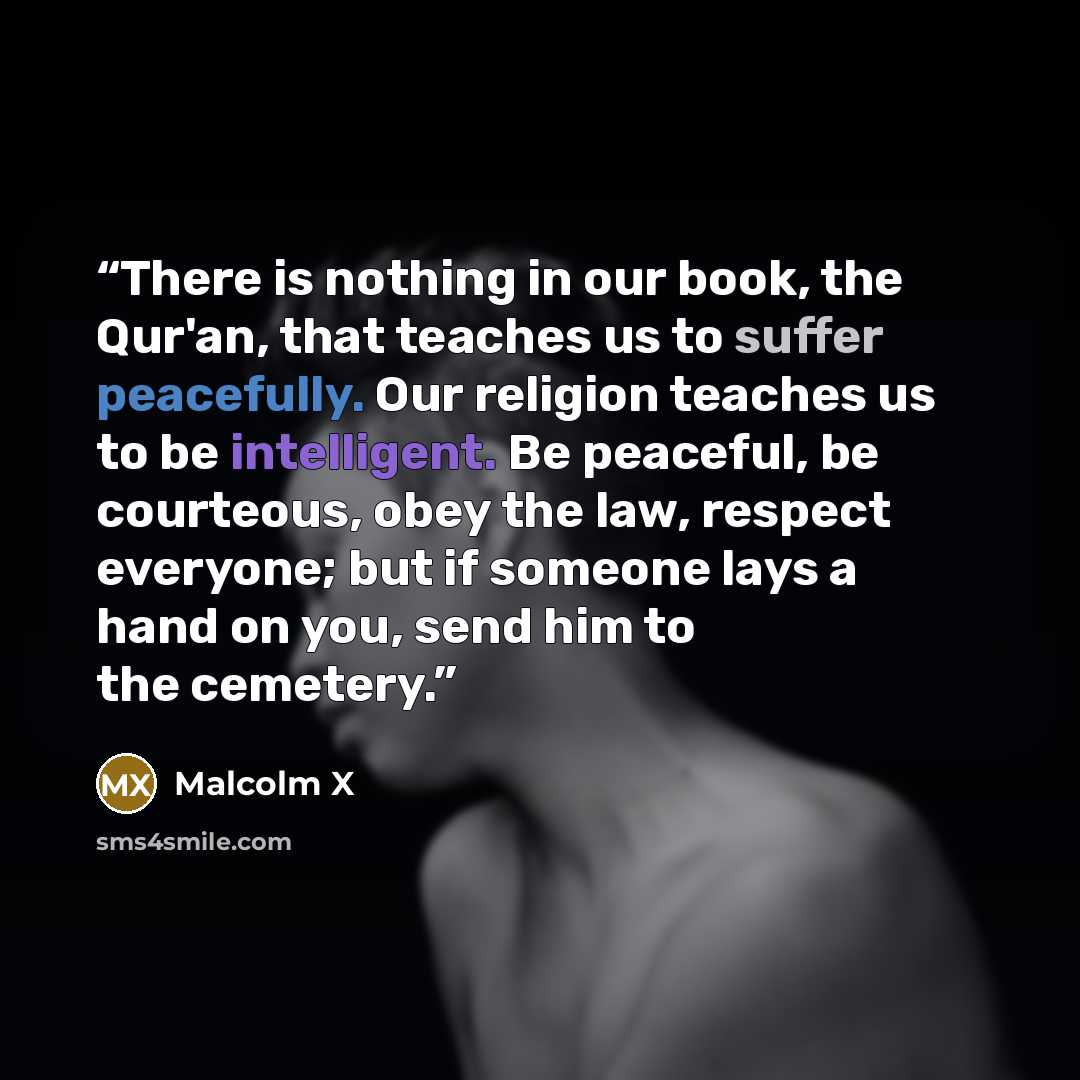 “There is nothing in our book, the Qur'an, that teaches us to suffer peacefully. Our religion teaches us to be intelligent. Be peaceful, be courteous, obey the law, respect everyone; but if someone lays a hand on you, send him to the cemetery.” quote by Malcolm X