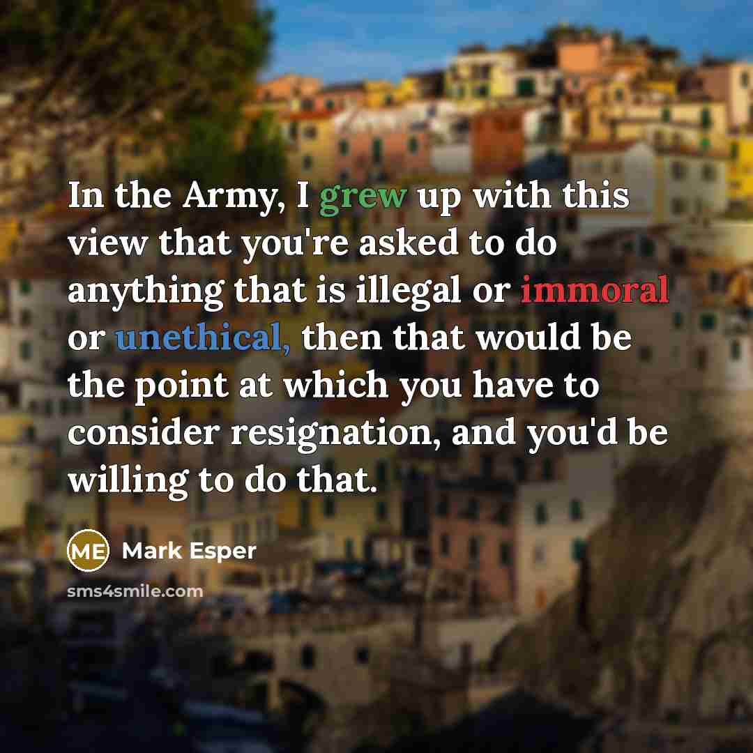 “In the Army, I grew up with this view that you're asked to do anything that is illegal or immoral or unethical, then that would be the point at which you have to consider resignation, and you'd be willing to do that.” quote by Mark Esper