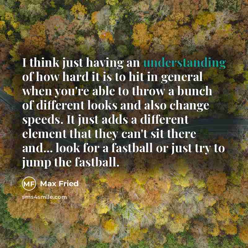 “I think just having an understanding of how hard it is to hit in general when you're able to throw a bunch of different looks and also change speeds. It just adds a different element that they can't sit there and... look for a fastball or just try to jump the fastball.” quote by Max Fried