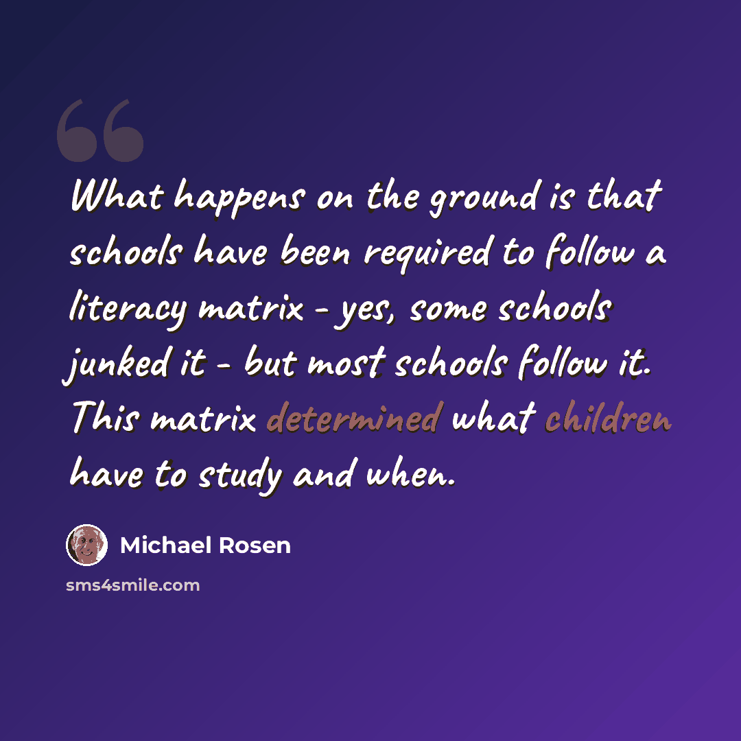 “What happens on the ground is that schools have been required to follow a literacy matrix - yes, some schools junked it - but most schools follow it. This matrix determined what children have to study and when.” quote by Michael Rosen