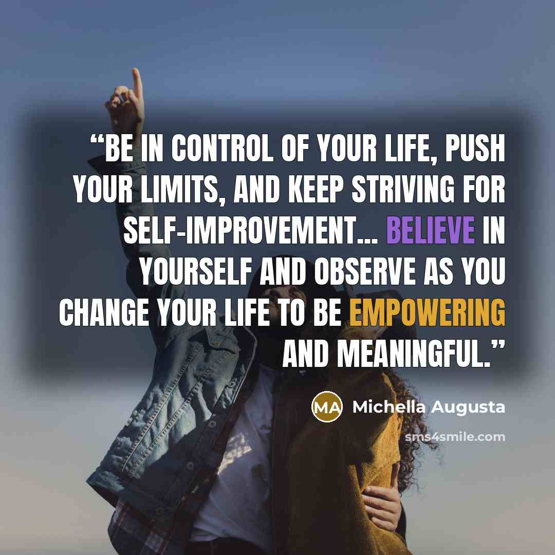 “Be in control of your life, push your limits, and keep striving for self-improvement... Believe in yourself and observe as you change your life to be empowering and meaningful.” quote by Michella Augusta